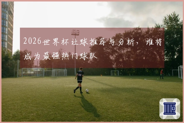 2026世界杯让球推荐与分析，谁将成为最强热门球队