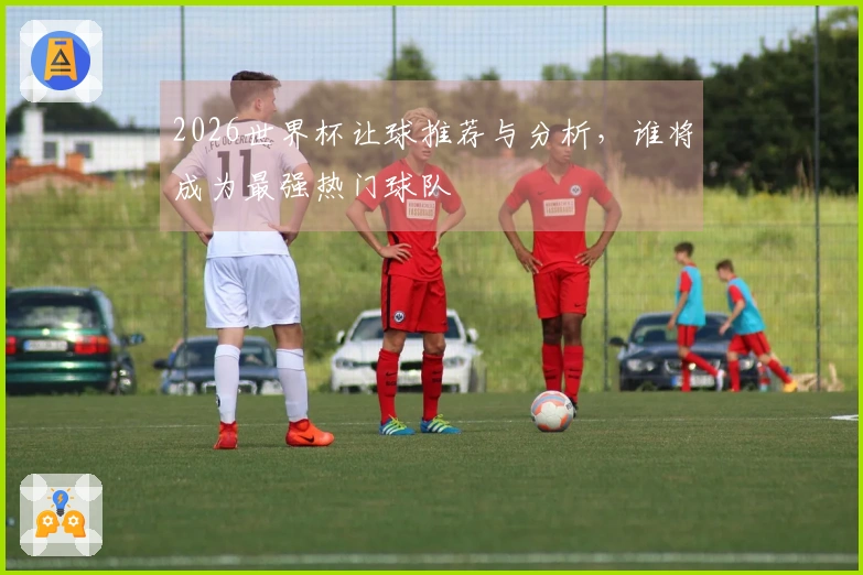 2026世界杯让球推荐与分析，谁将成为最强热门球队